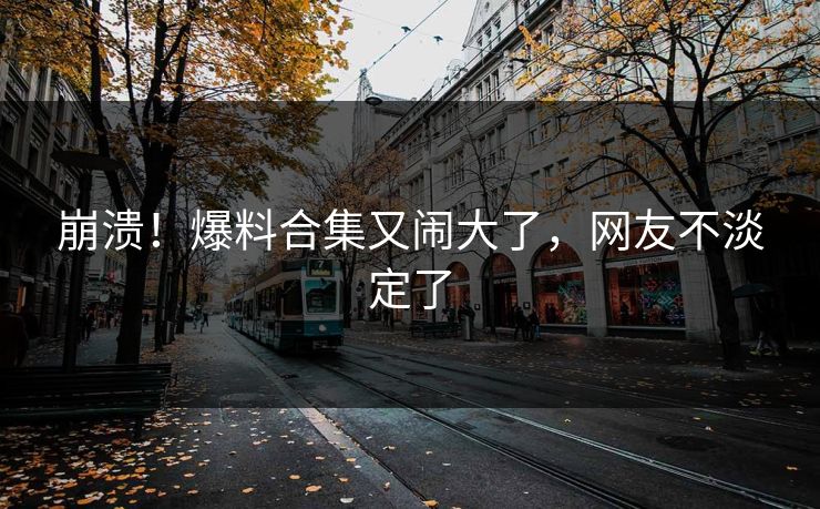 崩溃！爆料合集又闹大了，网友不淡定了