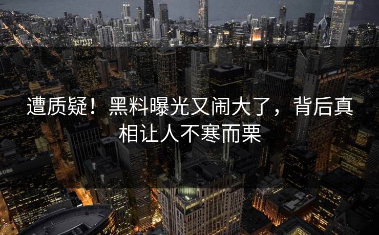 遭质疑！黑料曝光又闹大了，背后真相让人不寒而栗