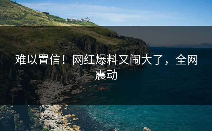 难以置信！网红爆料又闹大了，全网震动