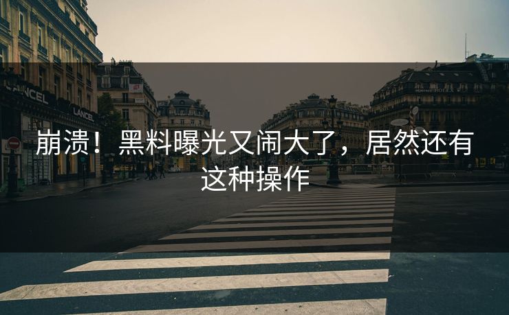 崩溃！黑料曝光又闹大了，居然还有这种操作