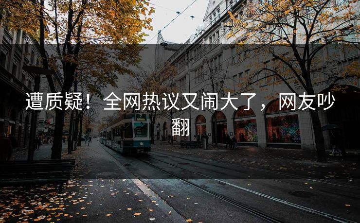 遭质疑！全网热议又闹大了，网友吵翻