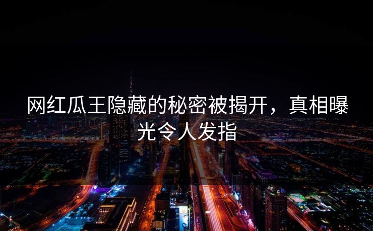 网红瓜王隐藏的秘密被揭开，真相曝光令人发指