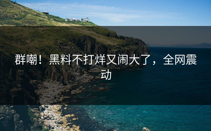 群嘲！黑料不打烊又闹大了，全网震动