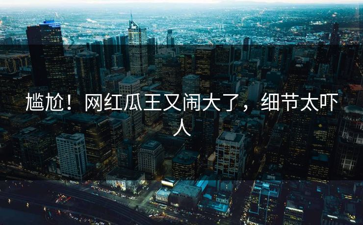 尴尬！网红瓜王又闹大了，细节太吓人