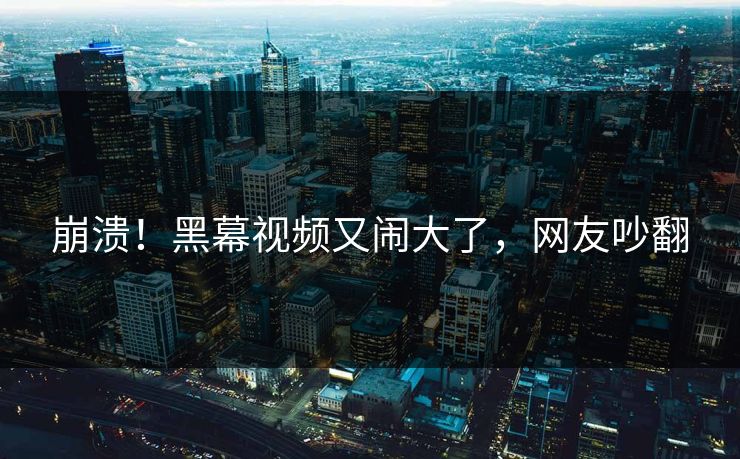 崩溃！黑幕视频又闹大了，网友吵翻