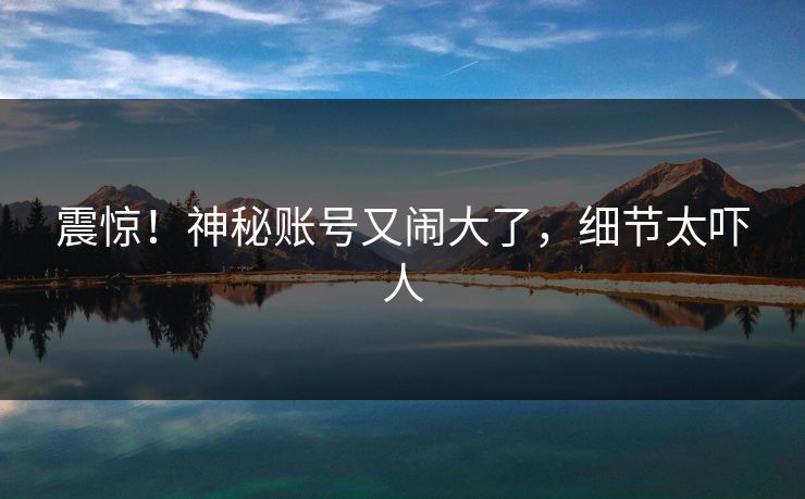 震惊！神秘账号又闹大了，细节太吓人