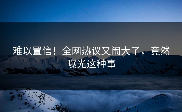 难以置信！全网热议又闹大了，竟然曝光这种事