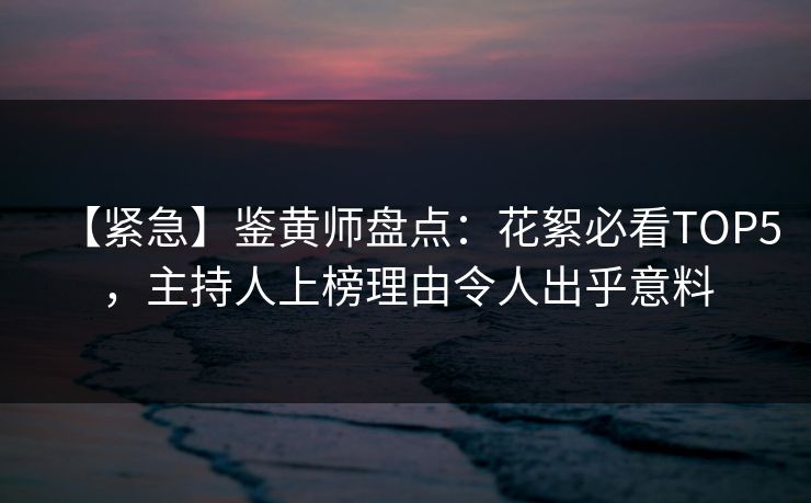 【紧急】鉴黄师盘点：花絮必看TOP5，主持人上榜理由令人出乎意料