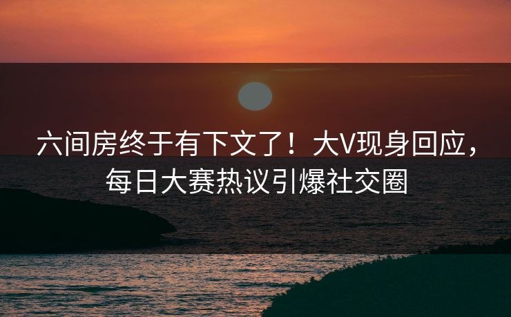 六间房终于有下文了！大V现身回应，每日大赛热议引爆社交圈