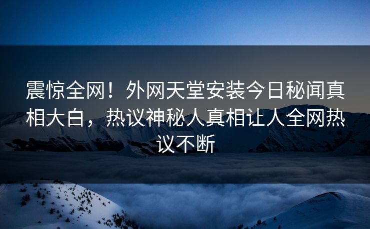 震惊全网！外网天堂安装今日秘闻真相大白，热议神秘人真相让人全网热议不断