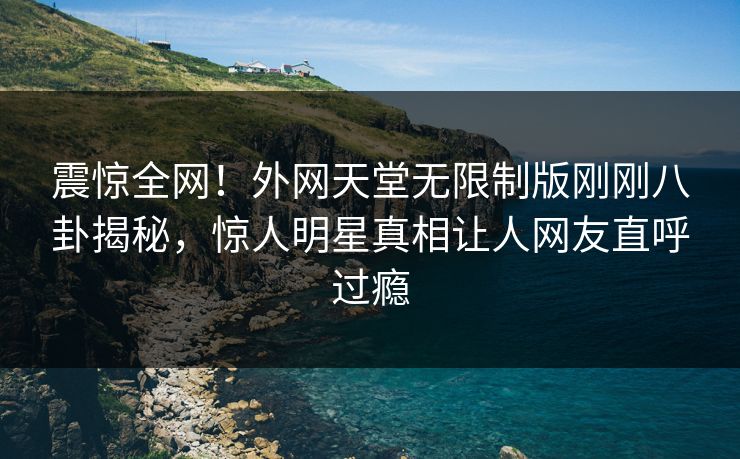 震惊全网！外网天堂无限制版刚刚八卦揭秘，惊人明星真相让人网友直呼过瘾