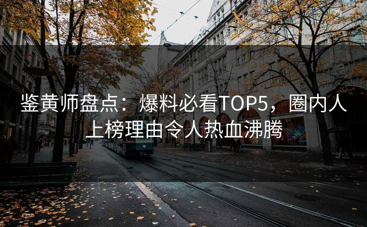 鉴黄师盘点：爆料必看TOP5，圈内人上榜理由令人热血沸腾