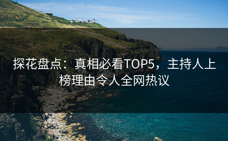探花盘点：真相必看TOP5，主持人上榜理由令人全网热议