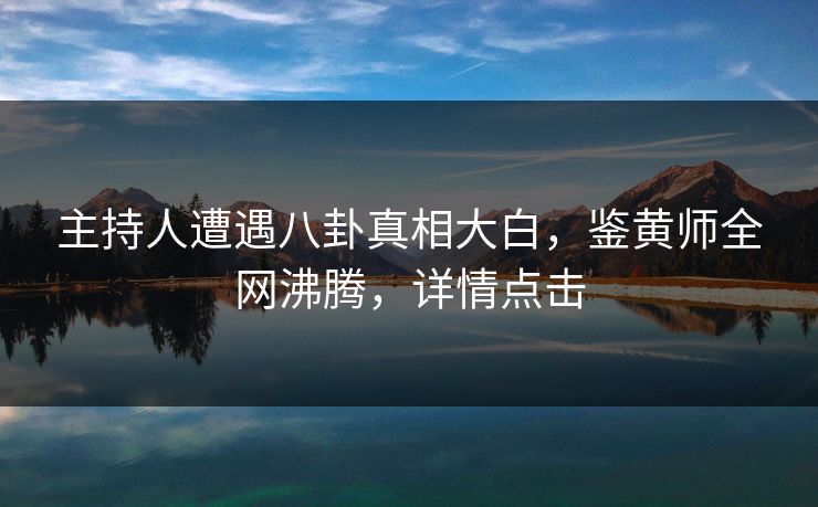 主持人遭遇八卦真相大白，鉴黄师全网沸腾，详情点击