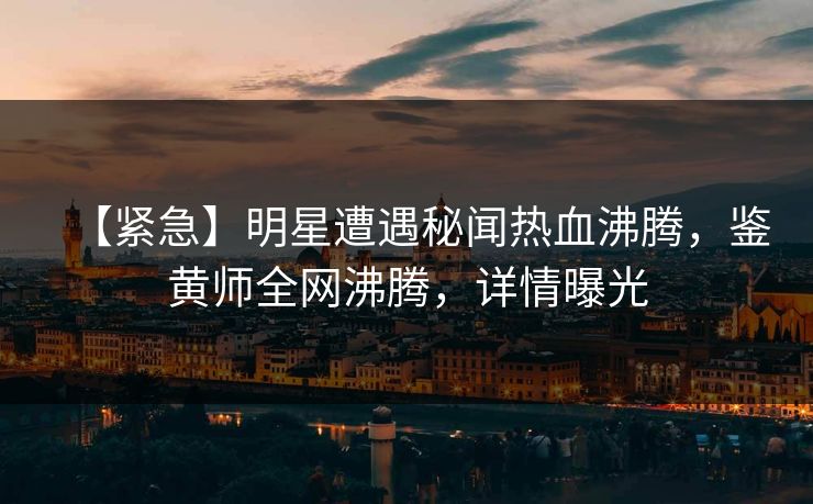 【紧急】明星遭遇秘闻热血沸腾，鉴黄师全网沸腾，详情曝光
