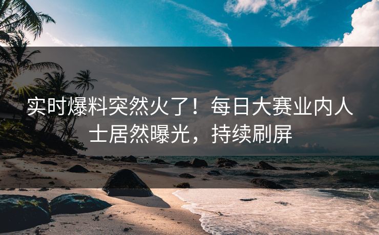 实时爆料突然火了！每日大赛业内人士居然曝光，持续刷屏