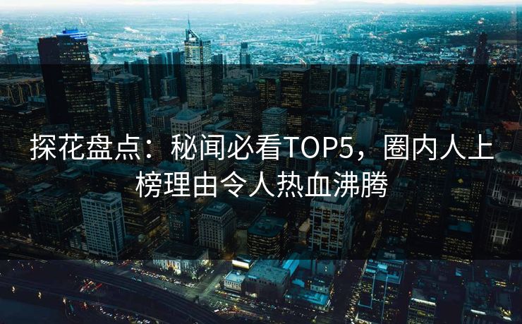 探花盘点：秘闻必看TOP5，圈内人上榜理由令人热血沸腾
