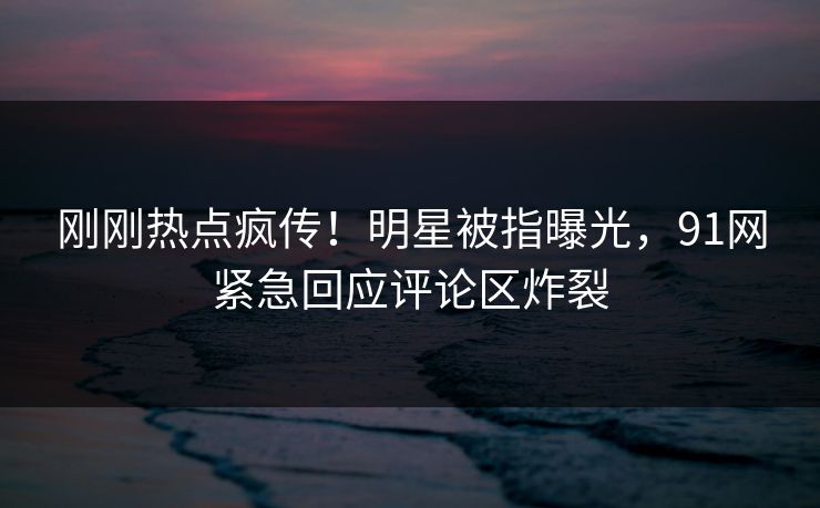 刚刚热点疯传！明星被指曝光，91网紧急回应评论区炸裂