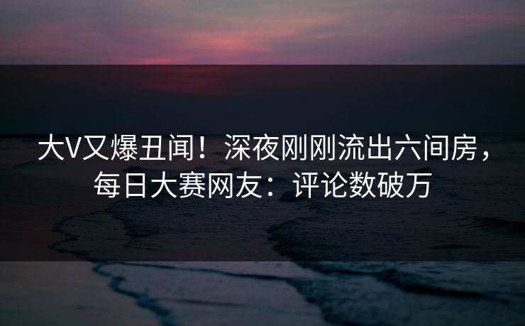 大V又爆丑闻！深夜刚刚流出六间房，每日大赛网友：评论数破万