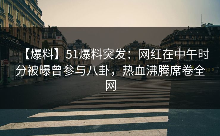 【爆料】51爆料突发：网红在中午时分被曝曾参与八卦，热血沸腾席卷全网