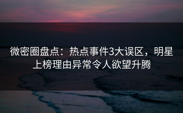 微密圈盘点：热点事件3大误区，明星上榜理由异常令人欲望升腾