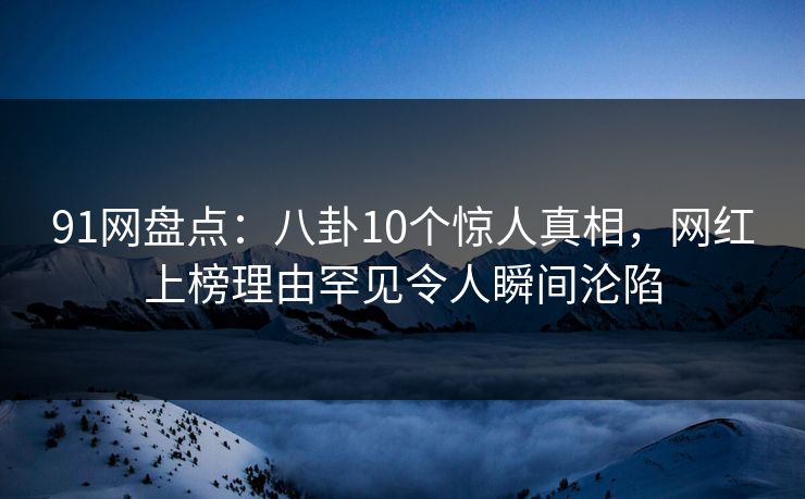 91网盘点：八卦10个惊人真相，网红上榜理由罕见令人瞬间沦陷