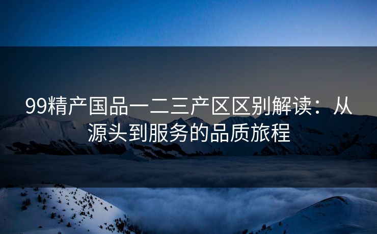 99精产国品一二三产区区别解读：从源头到服务的品质旅程
