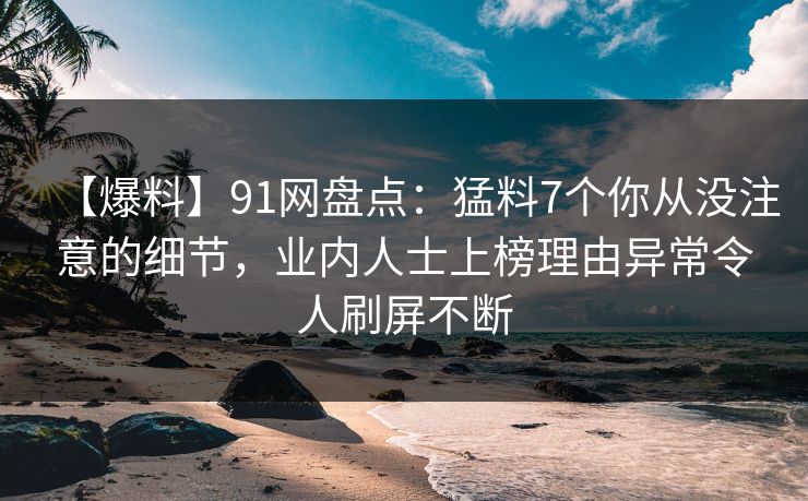 【爆料】91网盘点：猛料7个你从没注意的细节，业内人士上榜理由异常令人刷屏不断