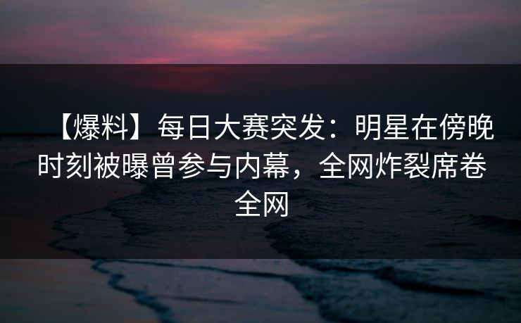 【爆料】每日大赛突发：明星在傍晚时刻被曝曾参与内幕，全网炸裂席卷全网