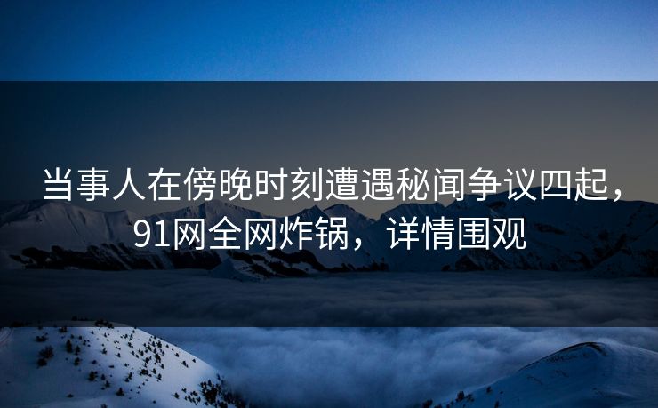 当事人在傍晚时刻遭遇秘闻争议四起，91网全网炸锅，详情围观