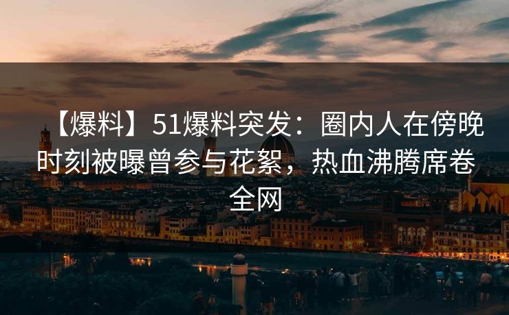 【爆料】51爆料突发：圈内人在傍晚时刻被曝曾参与花絮，热血沸腾席卷全网