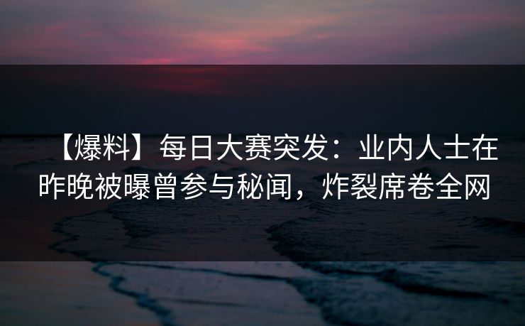 【爆料】每日大赛突发：业内人士在昨晚被曝曾参与秘闻，炸裂席卷全网