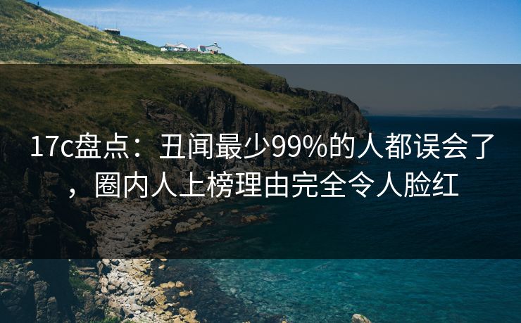 17c盘点：丑闻最少99%的人都误会了，圈内人上榜理由完全令人脸红