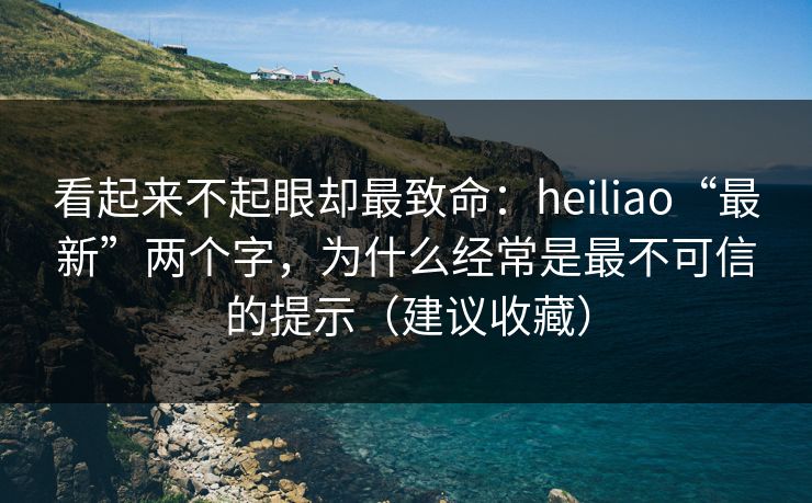 看起来不起眼却最致命：heiliao“最新”两个字，为什么经常是最不可信的提示（建议收藏）