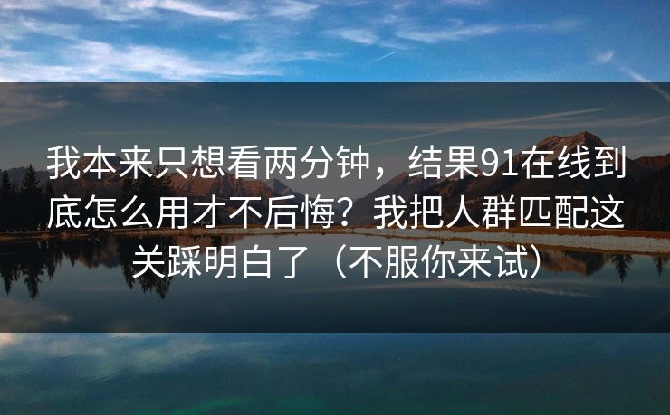 我本来只想看两分钟,结果91在线到底怎么用才不后悔?我把人群匹配这关踩明白了(不服你来试) 我本来只想看两分钟,结果91在线到底怎么用才不后悔?我把人群匹配这关踩明白了(不服你来试)