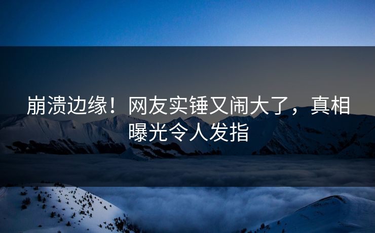 崩溃边缘！网友实锤又闹大了，真相曝光令人发指