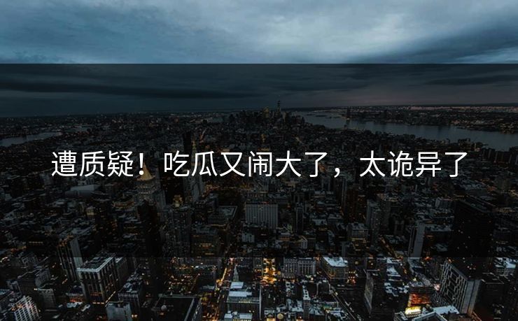 遭质疑！吃瓜又闹大了，太诡异了