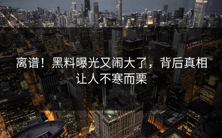 离谱！黑料曝光又闹大了，背后真相让人不寒而栗