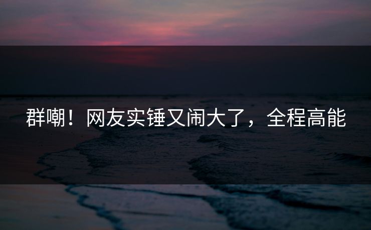群嘲！网友实锤又闹大了，全程高能