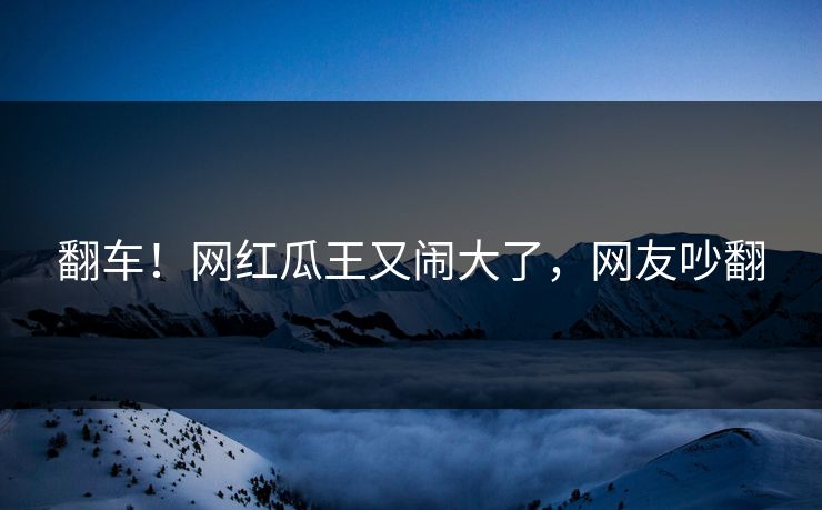 翻车！网红瓜王又闹大了，网友吵翻