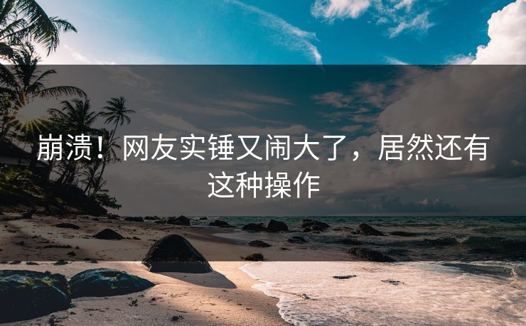 崩溃！网友实锤又闹大了，居然还有这种操作