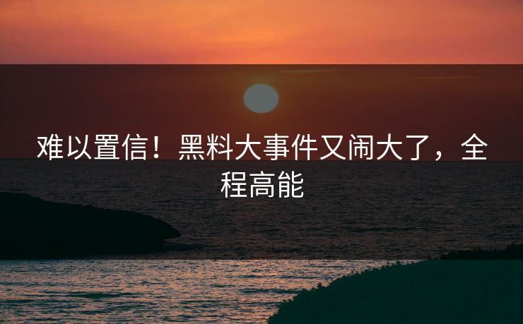 难以置信！黑料大事件又闹大了，全程高能