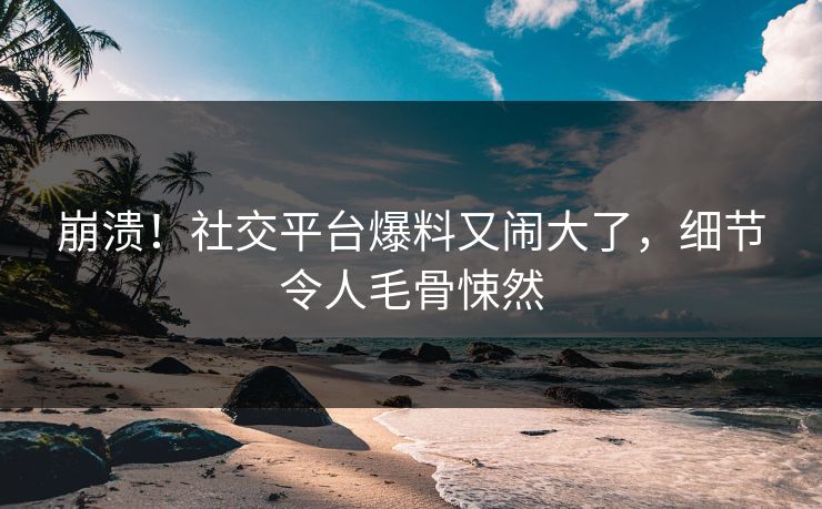 崩溃！社交平台爆料又闹大了，细节令人毛骨悚然