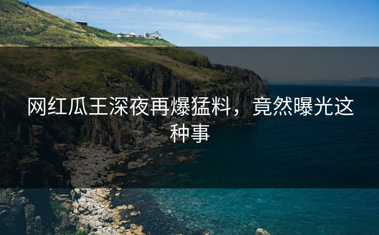 网红瓜王深夜再爆猛料，竟然曝光这种事