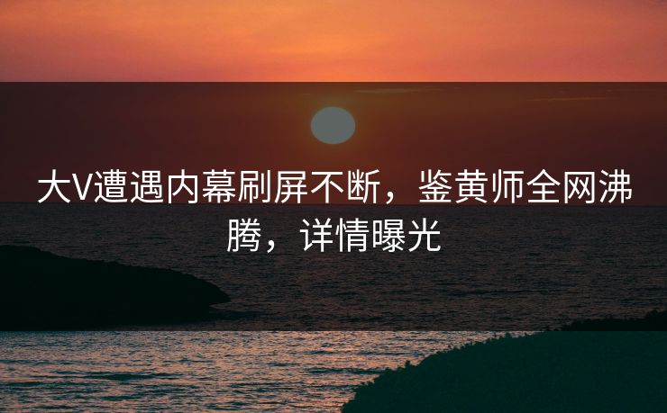 大V遭遇内幕刷屏不断，鉴黄师全网沸腾，详情曝光