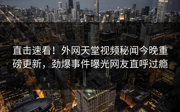 直击速看！外网天堂视频秘闻今晚重磅更新，劲爆事件曝光网友直呼过瘾