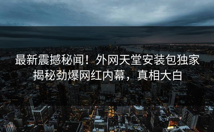 最新震撼秘闻！外网天堂安装包独家揭秘劲爆网红内幕，真相大白