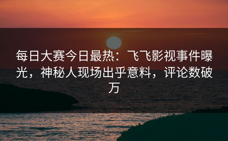 每日大赛今日最热：飞飞影视事件曝光，神秘人现场出乎意料，评论数破万