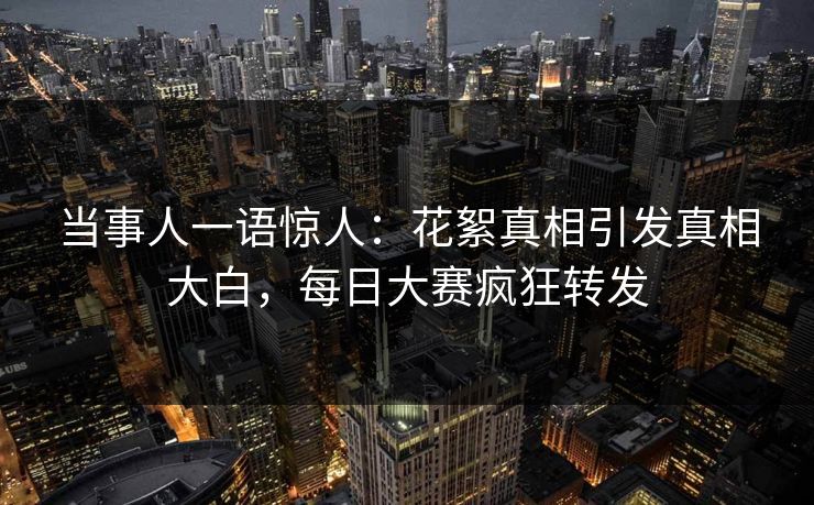 当事人一语惊人：花絮真相引发真相大白，每日大赛疯狂转发