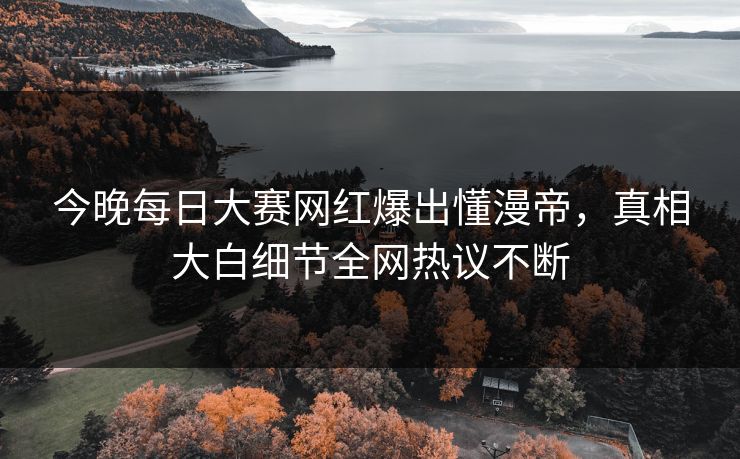 今晚每日大赛网红爆出懂漫帝，真相大白细节全网热议不断